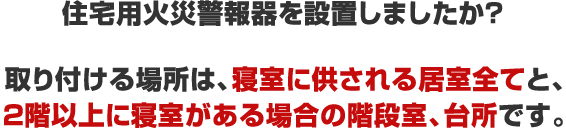 住宅用火災警報器を設置しましたか？取り付ける場所は、寝室に供される居室全てと、２階以上に寝室がある場合の階段室、台所です。